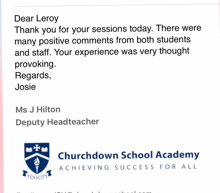 Dear Leroy, thank you for your sessions today.  There were positive comments from both students and stuff.  Your experience was very thought provoking.  Regards, Ms J Hilton, Deputy Headteacher